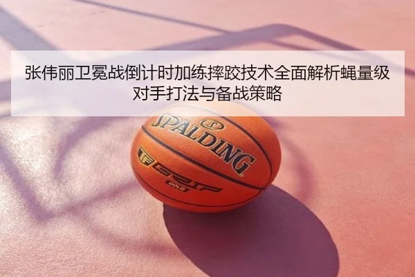 张伟丽卫冕战倒计时加练摔跤技术全面解析蝇量级对手打法与备战策略