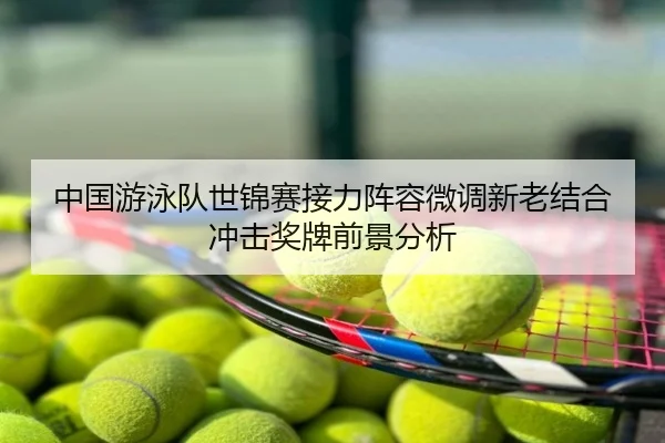 中国游泳队世锦赛接力阵容微调新老结合冲击奖牌前景分析