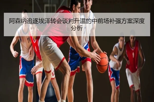 阿森纳追逐埃泽转会谈判升温的中前场补强方案深度分析