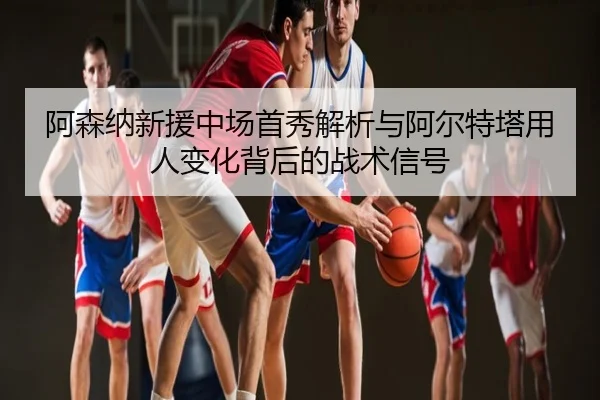 阿森纳新援中场首秀解析与阿尔特塔用人变化背后的战术信号