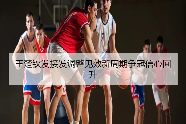 王楚钦发接发调整见效新周期争冠信心回升