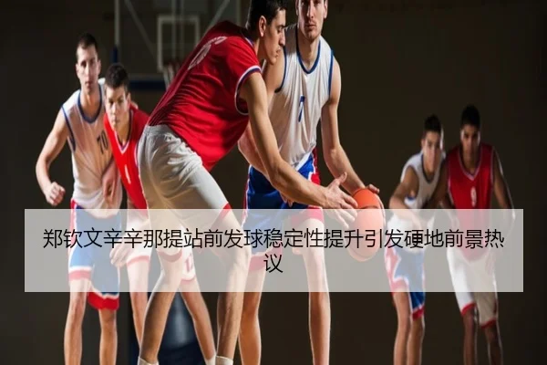 郑钦文辛辛那提站前发球稳定性提升引发硬地前景热议