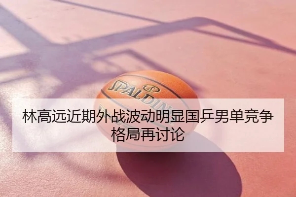 林高远近期外战波动明显国乒男单竞争格局再讨论