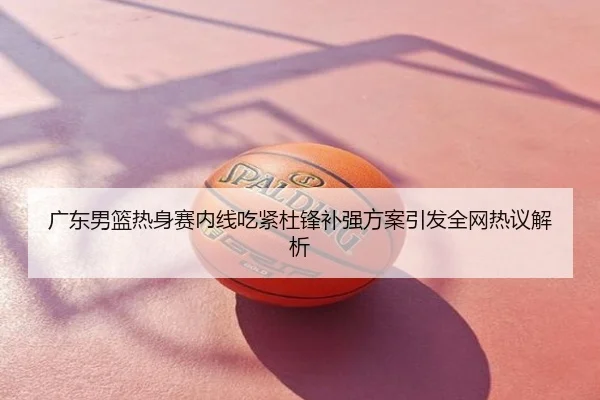 广东男篮热身赛内线吃紧杜锋补强方案引发全网热议解析