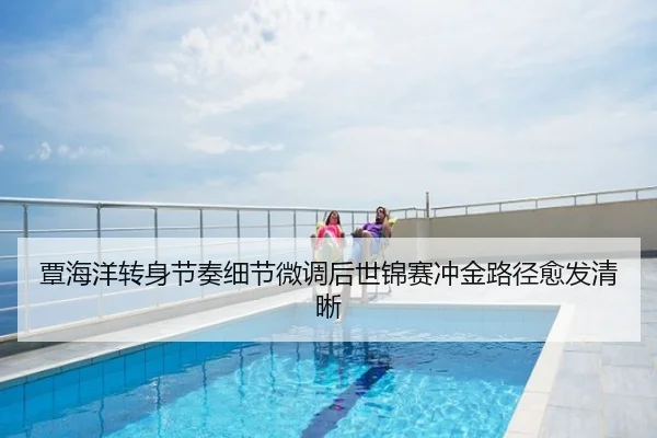 覃海洋转身节奏细节微调后世锦赛冲金路径愈发清晰