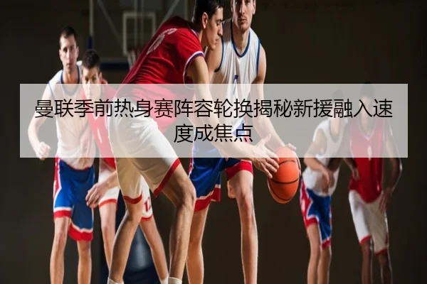 曼联季前热身赛阵容轮换揭秘新援融入速度成焦点