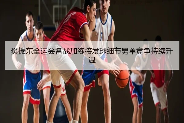 樊振东全运会备战加练接发球细节男单竞争持续升温
